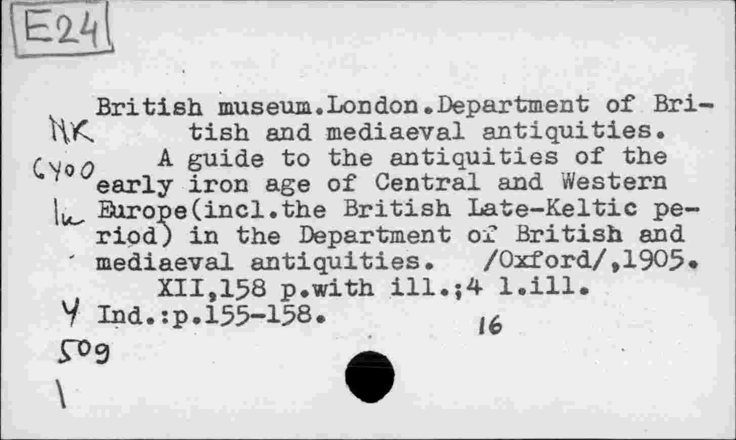 ﻿British museum.London.Department of Bri HK tish and mediaeval antiquities.
A guide to the antiquities of the ' early iron age of Central and Western Europe (incl. the British Late-Keltic pe-" riod) in the Department of British and ' mediaeval antiquities. /Oxford/,1905* XII,158 p.with ill.;4 l.ill.
V Ind.:p.155-158.
Г>9